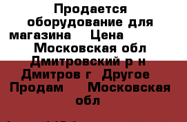 Продается оборудование для магазина! › Цена ­ 600 000 - Московская обл., Дмитровский р-н, Дмитров г. Другое » Продам   . Московская обл.